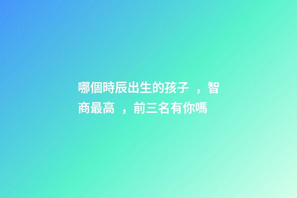 哪個時辰出生的孩子，智商最高，前三名有你嗎